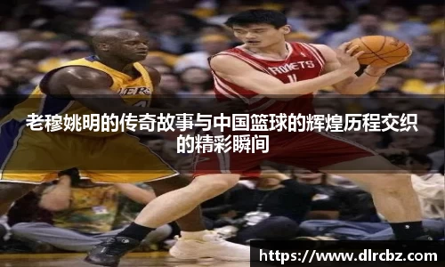 老穆姚明的传奇故事与中国篮球的辉煌历程交织的精彩瞬间