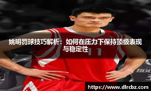 姚明罚球技巧解析：如何在压力下保持顶级表现与稳定性