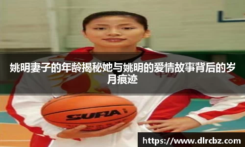 姚明妻子的年龄揭秘她与姚明的爱情故事背后的岁月痕迹